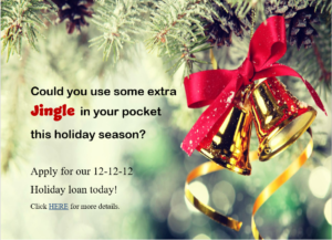 Could you use some extra Jingle in your pocket this holiday Season? Apply for our 12-12-12 holiday loan Today! Click Here For more details.