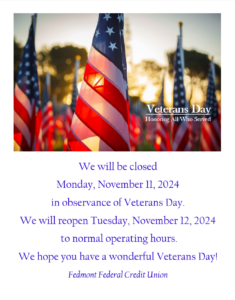 Fedmont will be closed Monday, November 11, 2024 in observance of Veterans Day. We will reopen Tuesday, November 12, 2024 for normal operating hours. we hope you have a wonderful Veterans Day!