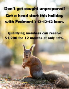 Don't get caught unprepared! Get a head start this holiday with Fedmont's 12-12-12 loan. Qualifying members can receive $1200 for 12 months at only 12% interest.