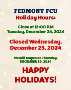 FEDMONT FCU HOLIDAY HOURS: CLOSE AT 12:00 PM TUESDAY DEC 24TH, CLOSED WEDNESDAY DEC 25TH, WE WILL REOPEN ON THURSDAY DEC 26TH. HAPPY HOLIDAYS!