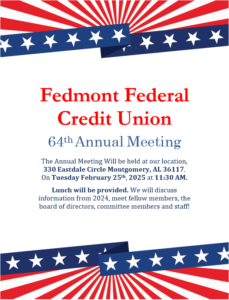 Fedmont Federal Credit Union 64th annual meeting. The Annual Meeting be held at our location, 330 eastdale circle montgomery, AL 36117. on Tuesday February 25th at 11:30AM. Lunch will be provided. we will discuss information from 2024, meet fellow members, the board of directors, committee members, and staff!