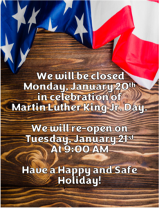 we will be closed Monday, January 20th in celebration of Martin Luther King Jr. Day. We will re-open Tuesday, January 21st at 9:00 A.M. Have a Happy and Safe Holiday!