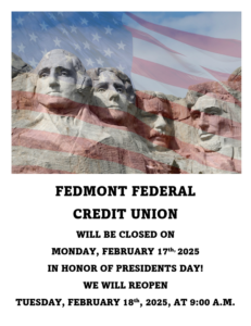 Fedmont Federal Credit Union will be closed on Monday, February 17th 2025 in honor of presidents day. we will reopen Tuesday, February, 18th 2025 at 9:00 A.M