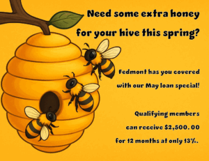 NEED SOME EXTRA HONEY FOR YOUR HIVE THIS SPRING? FEDMONT HAS YOU COVERED WITH OUR MAY LOAN SPECIAL! QUALIFYING MEMBERS CAN RECEIVE $2,500.00 FOR 12 MONTHS AT ONLY 13%.