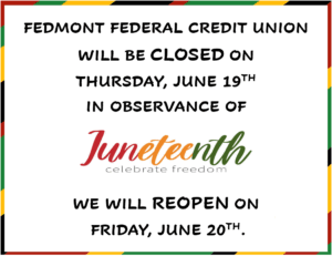 FEDMONT FEDERAL CREDIT UNION WILL BE CLOSED ON THURSDAY, JUNE 19TH IN OBSERVANCE OF JUNETEENTH WE WILL RE-OPEN ON FRIDAY, JUNE 20TH.