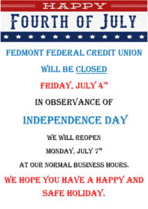 Fedmont Federal Credit Union will be closed Friday, July 4th in observance of Independence Day. We will re-open Monday, July 7th at our normal business hours. We hope you have a happy and safe holiday.
