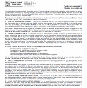 FUNDS AVAILABILITY POLICY DISCLOSURE This disclosure describes your ability to withdraw funds at Fedmont Federal Credit Union. It only applies to the availability of funds in your transaction accounts (e.g., checking accounts). We reserve the right to delay the availability of funds deposited to accounts that are not transaction accounts for periods longer than those outlined in this disclosure. Please ask us if you have a question about which accounts are affected by our availability policy. For purposes of this disclosure, the terms "you" or "your" mean the member, and the terms "our," "we," or "us" mean Fedmont Federal Credit Union. The term "check" means check or share draft, as applicable. 1. YOUR ABILITY TO WITHDRAW FUNDS – Our policy is to make funds from your cash and check deposits available to you on the first business day after the day we receive your deposit. Electronic direct deposits will be available on the day we receive the deposit. Once they are available, you can withdraw the funds in cash, and we will use the funds to pay checks that you have written. For determining the availability of your deposits, every day is a business day, except Saturdays, Sundays, and federal holidays. If you make a deposit before close of business on a business day that we are open, we will consider that day to be the day of your deposit. However, if you make a deposit after the close of business or on a day we are not open, we will consider that the deposit was made on the next business day we are open. Our business hours are available at the Credit Union. 2. LONGER DELAYS MAY APPLY – In some cases, we will not make all of the funds that you deposit by check available to you on the first business day after we receive your deposit. Depending on the type of check you deposit, funds may not be available until the second business day after the day of your deposit. The first $275.00 of your deposits, however, may be available on the first business day after the day of your deposit. If we are not going to make all of the funds from your deposit available on the first business day, we will notify you at the time you make your deposit. We will also tell you when the funds will be available. If your deposit is not made directly to one of our employees, or if we decide to take this action after you have left the premises, we will send you the notice by the day after we receive your deposit. If you will need the funds from a deposit right away, you should ask us when the funds will be available. In addition, funds you deposit may be delayed for a longer period under the following circumstances: • We believe a check you deposit will not be paid. • You deposit checks totaling more than $6,725.00 on any one day. • You redeposit a check that has been returned unpaid. • You have overdrawn your account repeatedly in the last six months. • There is an emergency, such as failure of computer or communications equipment. We will notify you if we delay your ability to withdraw funds for any of these reasons, and we will tell you when the funds will be available. They will generally be available no later than the fifth business day after the day of your deposit. 3. SPECIAL RULES FOR NEW ACCOUNTS – If you are a new member, the following special rules will apply during the first 30 days your account is open. Funds from electronic direct deposits to your account will be available on the day we receive the deposit. Funds from deposits of cash, wire transfers, and the first $6,725.00 of a day's total deposits of cashier's, certified, teller's, traveler's, and federal, state, and local government checks will be available on the first business day after the day of your deposit if the deposit meets certain conditions. For example, the checks must be payable to you. The excess over $6,725.00 will be available on the ninth business day after the day of your deposit. If your deposit of these checks (other than a U.S. Treasury check) is not made in person to one of our employees, the first $6,725.00 will not be available until the second business day after the day of your deposit. Funds from all other check deposits will be available on the second business day after the day of your deposit. 4. HOLDS ON OTHER FUNDS FOR CHECK CASHING – If we cash a check for you that is drawn on another financial institution, we may withhold the availability of a corresponding amount of funds that are already in your account. Those funds will be available at the time funds from the check we cashed would have been available if you had deposited it. 5. HOLDS ON OTHER FUNDS IN ANOTHER ACCOUNT – If we accept for deposit a check that is drawn on another financial institution, we may make funds from the deposit available for withdrawal immediately but delay your availability to withdraw a corresponding amount of funds that you have on deposit in another account with us. The funds in the other account would then not be available for withdrawal until the time periods that are described elsewhere in this disclosure for the type of check that you deposited. ©trustage compliance solutions 2008,2010,11,2020,23,25 00103127-11452-P-1-041025 (114524-E)