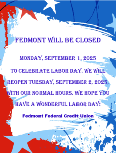 FEDMONT WILL BE CLOSED MONDAY, SEPTEMBER 1, 2025 TO CELEBRATE LABOR DAY. WE WILL REOPEN TUESDAY, SEPTEMBER 2, 2025, WITH OUR NORMAL HOURS. WE HOPE YOU HAVE A WONDERFUL LABOR DAY!