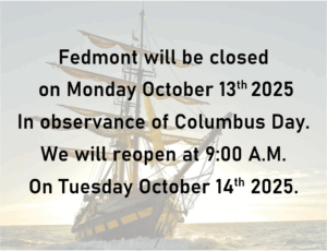 Fedmont will be closed on Monday October 13th 2025 in observance of Columbus Day. We will reopen at 9:00 AM on Tuesday October 14th 2025.
