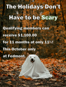 The holidays don't have to be scary. Qualifying members can receive $1,100.00 for 11 months at only 11%! This October only at Fedmont.