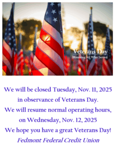 We will be closed Tuesday, November 11, 2025 in observance of Veterans day. We will resume normal operating hours, on Wednesday, November 12, 2025. We hope you have a great Veterans Day! Fedmont Federal Credit Union.