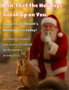don't let the holidays sneak up on you. Apply for Fedmont's holiday loan today! Qualifying members can receive $1,500.00 for 12 months at only 15%
