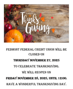 Fedmont Federal Credit Union will be closed on Thursday Nov. 27th 2025 to celebrate thanksgiving. We will re-open Friday Nov. 28th 2025 until noon. Have a Wonderful Thanksgiving Day.