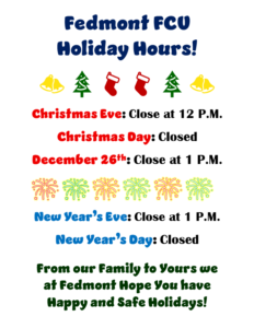 FEDMONT FCU HOLIDAY HOURS! CHRISTMAS EVE: CLOSE AT 12 PM CHRISTMAS DAY: CLOSED DECEMBER 26TH: CLOSE AT 1 PM NEW YEAR'S EVE CLOSE AT 1 PM NEW YEAR'S DAY CLOSED FROM OUR FAMILY TO YOURS WE AT FEDMONT HOPE YOU HAVE HAPPY AND SAFE HOLIDAYS!