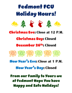 FEDMONT FCU HOLIDAY HOURS! CHRISTMAS EVE: CLOSE AT 12 PM CHRISTMAS DAY: CLOSED DECEMBER 26TH: CLOSED, NEW YEAR'S EVE: CLOSE AT 1 PM NEW YEAR'S DAY: CLOSED. FROM OUR FAMILY TO YOURS WE AT FEDMONT HOPE YOU HAVE HAPPY AND SAFE HOLIDAYS!