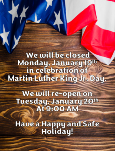 WE WILL BE CLOSED MONDAY, JANUARY 19TH IN CELEBRATION OF MARTIN LUTHER KING JR. DAY. WE WILL RE-OPEN ON TUESDAY, JANUARY 20TH AT 9:00 AM HAVE A HAPPY AND SAFE HOLIDAY!