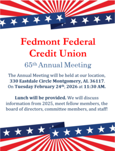 Fedmont Federal Credit Union 65th annual meeting. The annual meeting will be held at our location, 330 eastdale circle montgomery, al 36117. on tuesday Feb 24th, 2026 at 11:30 A.M. Lunch will be provided. We will discuss information from 2025, meet fellow members, the board of directors, committee members, and staff!