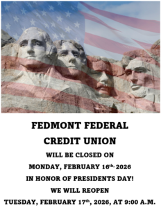 Fedmont Federal Credit Union will be closed on Monday, February, 16th 2026 in honor of presidents day! We will re-open Tuesday, February 17th, 2026, at 9:00 A.M.