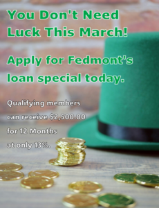 you don't need luck this March! Apply for Fedmont's loan special today. Qualifying Members can receive $2,500.00 for 12 months at only 13% interest.