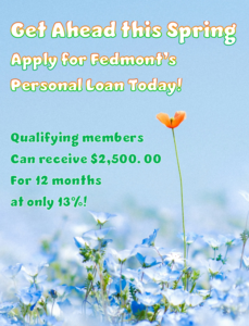 Get ahead this spring apply for Fedmont's personal loan today! Qualifying members can receive $2,500.00 for 12 months at only 13%!