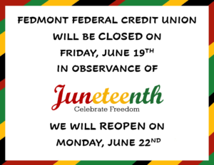Fedmont Federal Credit Union will be closed on Friday, June 19th in observance of Juneteenth We will re-open on Monday, June 22nd.