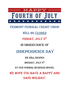 Happy Forth of July! Fedmont Federal Credit Union will be closed Friday, July 3rd In Observance of Independence Day. We will re-open Monday, July 6th at our normal business hours. We hope you have a happy and safe holiday.