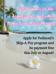 This Summer as the temperature goes up, bring your bills down! apply for Fedmont's Skip-A-Pay program and be payment free this July or August!