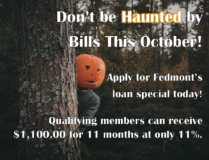 Don't be haunted by bills this October! Apply for Fedmont's loan special today! Qualifying members can receive $1,100.00 for 11 months at only 11%.